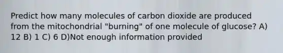 Predict how many molecules of carbon dioxide are produced from the mitochondrial "burning" of one molecule of glucose? A) 12 B) 1 C) 6 D)Not enough information provided