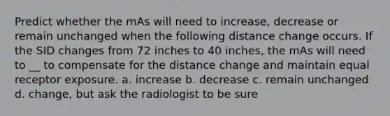 Predict whether the mAs will need to increase, decrease or remain unchanged when the following distance change occurs. If the SID changes from 72 inches to 40 inches, the mAs will need to __ to compensate for the distance change and maintain equal receptor exposure. a. increase b. decrease c. remain unchanged d. change, but ask the radiologist to be sure