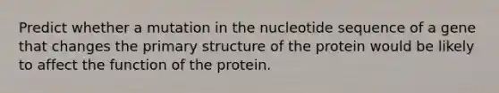 Predict whether a mutation in the nucleotide sequence of a gene that changes the primary structure of the protein would be likely to affect the function of the protein.