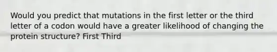 Would you predict that mutations in the first letter or the third letter of a codon would have a greater likelihood of changing the protein structure? First Third