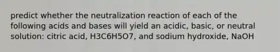 predict whether the neutralization reaction of each of the following acids and bases will yield an acidic, basic, or neutral solution: citric acid, H3C6H5O7, and sodium hydroxide, NaOH