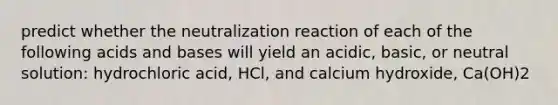 predict whether the neutralization reaction of each of the following acids and bases will yield an acidic, basic, or neutral solution: hydrochloric acid, HCl, and calcium hydroxide, Ca(OH)2