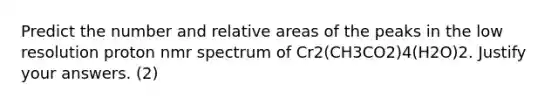 Predict the number and relative areas of the peaks in the low resolution proton nmr spectrum of Cr2(CH3CO2)4(H2O)2. Justify your answers. (2)