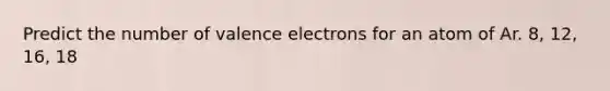 Predict the number of valence electrons for an atom of Ar. 8, 12, 16, 18