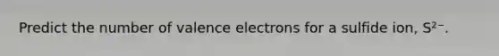 Predict the number of valence electrons for a sulfide ion, S²⁻.