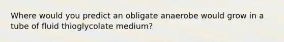 Where would you predict an obligate anaerobe would grow in a tube of fluid thioglycolate medium?