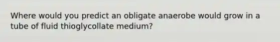 Where would you predict an obligate anaerobe would grow in a tube of fluid thioglycollate medium?