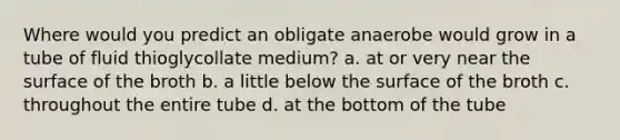 Where would you predict an obligate anaerobe would grow in a tube of fluid thioglycollate medium? a. at or very near the surface of the broth b. a little below the surface of the broth c. throughout the entire tube d. at the bottom of the tube