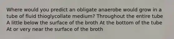 Where would you predict an obligate anaerobe would grow in a tube of fluid thioglycollate medium? Throughout the entire tube A little below the surface of the broth At the bottom of the tube At or very near the surface of the broth