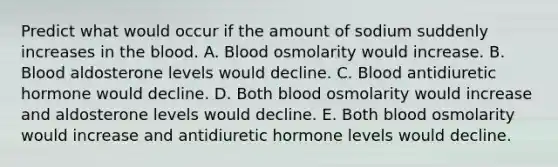 Predict what would occur if the amount of sodium suddenly increases in the blood. A. Blood osmolarity would increase. B. Blood aldosterone levels would decline. C. Blood antidiuretic hormone would decline. D. Both blood osmolarity would increase and aldosterone levels would decline. E. Both blood osmolarity would increase and antidiuretic hormone levels would decline.