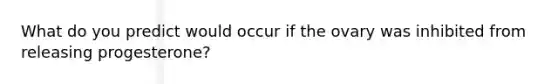 What do you predict would occur if the ovary was inhibited from releasing progesterone?