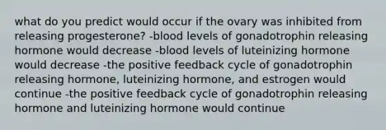 what do you predict would occur if the ovary was inhibited from releasing progesterone? -blood levels of gonadotrophin releasing hormone would decrease -blood levels of luteinizing hormone would decrease -the positive feedback cycle of gonadotrophin releasing hormone, luteinizing hormone, and estrogen would continue -the positive feedback cycle of gonadotrophin releasing hormone and luteinizing hormone would continue