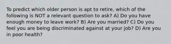 To predict which older person is apt to retire, which of the following is NOT a relevant question to ask? A) Do you have enough money to leave work? B) Are you married? C) Do you feel you are being discriminated against at your job? D) Are you in poor health?