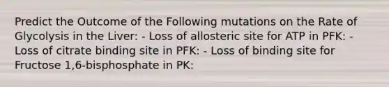 Predict the Outcome of the Following mutations on the Rate of Glycolysis in the Liver: - Loss of allosteric site for ATP in PFK: - Loss of citrate binding site in PFK: - Loss of binding site for Fructose 1,6-bisphosphate in PK: