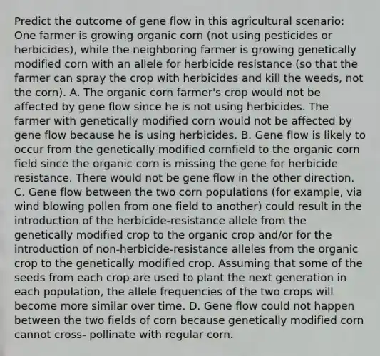 Predict the outcome of gene flow in this agricultural scenario: One farmer is growing organic corn (not using pesticides or herbicides), while the neighboring farmer is growing genetically modified corn with an allele for herbicide resistance (so that the farmer can spray the crop with herbicides and kill the weeds, not the corn). A. The organic corn farmer's crop would not be affected by gene flow since he is not using herbicides. The farmer with genetically modified corn would not be affected by gene flow because he is using herbicides. B. Gene flow is likely to occur from the genetically modified cornfield to the organic corn field since the organic corn is missing the gene for herbicide resistance. There would not be gene flow in the other direction. C. Gene flow between the two corn populations (for example, via wind blowing pollen from one field to another) could result in the introduction of the herbicide-resistance allele from the genetically modified crop to the organic crop and/or for the introduction of non-herbicide-resistance alleles from the organic crop to the genetically modified crop. Assuming that some of the seeds from each crop are used to plant the next generation in each population, the allele frequencies of the two crops will become more similar over time. D. Gene flow could not happen between the two fields of corn because genetically modified corn cannot cross- pollinate with regular corn.