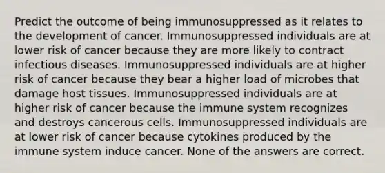 Predict the outcome of being immunosuppressed as it relates to the development of cancer. Immunosuppressed individuals are at lower risk of cancer because they are more likely to contract infectious diseases. Immunosuppressed individuals are at higher risk of cancer because they bear a higher load of microbes that damage host tissues. Immunosuppressed individuals are at higher risk of cancer because the immune system recognizes and destroys cancerous cells. Immunosuppressed individuals are at lower risk of cancer because cytokines produced by the immune system induce cancer. None of the answers are correct.