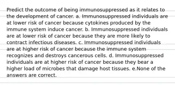 Predict the outcome of being immunosuppressed as it relates to the development of cancer. a. Immunosuppressed individuals are at lower risk of cancer because cytokines produced by the immune system induce cancer. b. Immunosuppressed individuals are at lower risk of cancer because they are more likely to contract infectious diseases. c. Immunosuppressed individuals are at higher risk of cancer because the immune system recognizes and destroys cancerous cells. d. Immunosuppressed individuals are at higher risk of cancer because they bear a higher load of microbes that damage host tissues. e.None of the answers are correct.