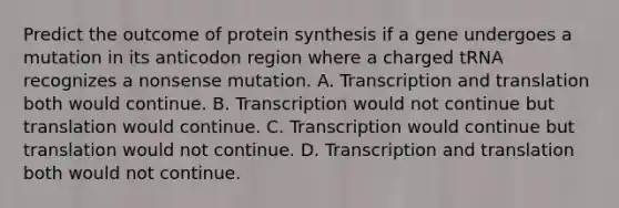 Predict the outcome of protein synthesis if a gene undergoes a mutation in its anticodon region where a charged tRNA recognizes a nonsense mutation. A. Transcription and translation both would continue. B. Transcription would not continue but translation would continue. C. Transcription would continue but translation would not continue. D. Transcription and translation both would not continue.