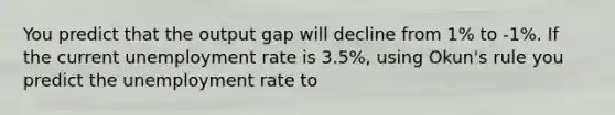 You predict that the output gap will decline from 1% to -1%. If the current unemployment rate is 3.5%, using Okun's rule you predict the unemployment rate to