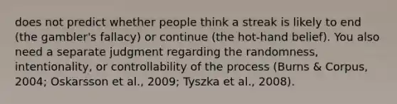 does not predict whether people think a streak is likely to end (the gambler's fallacy) or continue (the hot-hand belief). You also need a separate judgment regarding the randomness, intentionality, or controllability of the process (Burns & Corpus, 2004; Oskarsson et al., 2009; Tyszka et al., 2008).