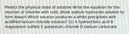 Predict the physical state of astatine Write the equation for the reaction of chlorine with cold, dilute sodium hydroxide solution to form bleach Which solution produces a white precipitate with acidified barium chloride solution? (1) A hydrochloric acid B magnesium sulfate C potassium chloride D sodium carbonate