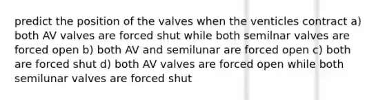 predict the position of the valves when the venticles contract a) both AV valves are forced shut while both semilnar valves are forced open b) both AV and semilunar are forced open c) both are forced shut d) both AV valves are forced open while both semilunar valves are forced shut