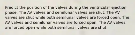 Predict the position of the valves during the ventricular ejection phase. The AV valves and semilunar valves are shut. The AV valves are shut while both semilunar valves are forced open. The AV valves and semilunar valves are forced open. The AV valves are forced open while both semilunar valves are shut.