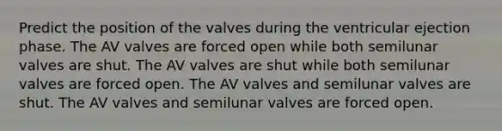 Predict the position of the valves during the ventricular ejection phase. The AV valves are forced open while both semilunar valves are shut. The AV valves are shut while both semilunar valves are forced open. The AV valves and semilunar valves are shut. The AV valves and semilunar valves are forced open.