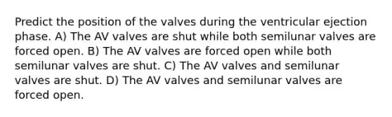 Predict the position of the valves during the ventricular ejection phase. A) The AV valves are shut while both semilunar valves are forced open. B) The AV valves are forced open while both semilunar valves are shut. C) The AV valves and semilunar valves are shut. D) The AV valves and semilunar valves are forced open.