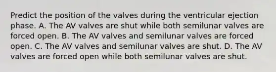 Predict the position of the valves during the ventricular ejection phase. A. The AV valves are shut while both semilunar valves are forced open. B. The AV valves and semilunar valves are forced open. C. The AV valves and semilunar valves are shut. D. The AV valves are forced open while both semilunar valves are shut.