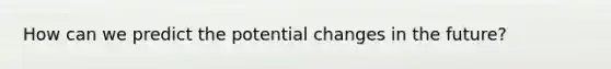 How can we predict the potential changes in the future?