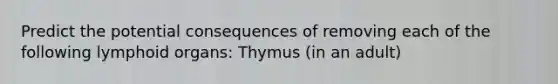 Predict the potential consequences of removing each of the following lymphoid organs: Thymus (in an adult)