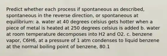 Predict whether each process if spontaneous as described, spontaneous in the reverse direction, or spontaneous at equilibrium: a. water at 40 degrees celsius gets hotter when a piece of metal is heated at 250 degrees celsius is added b. water at room temperature decomposes into H2 and O2. c. benzene vapor, C6H6, at a pressure of 1 atm condenses to liquid benzene at the normal boiling point of benzene, 80.1