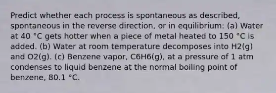 Predict whether each process is spontaneous as described, spontaneous in the reverse direction, or in equilibrium: (a) Water at 40 °C gets hotter when a piece of metal heated to 150 °C is added. (b) Water at room temperature decomposes into H2(g) and O2(g). (c) Benzene vapor, C6H6(g), at a pressure of 1 atm condenses to liquid benzene at the normal boiling point of benzene, 80.1 °C.