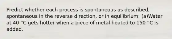 Predict whether each process is spontaneous as described, spontaneous in the reverse direction, or in equilibrium: (a)Water at 40 °C gets hotter when a piece of metal heated to 150 °C is added.