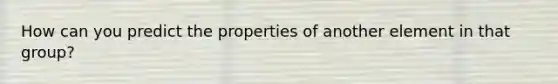 How can you predict the properties of another element in that group?