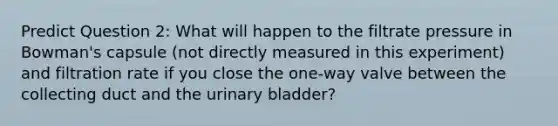 Predict Question 2: What will happen to the filtrate pressure in Bowman's capsule (not directly measured in this experiment) and filtration rate if you close the one-way valve between the collecting duct and the urinary bladder?