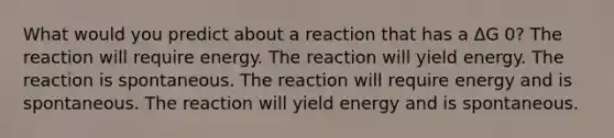 What would you predict about a reaction that has a ΔG 0? The reaction will require energy. The reaction will yield energy. The reaction is spontaneous. The reaction will require energy and is spontaneous. The reaction will yield energy and is spontaneous.