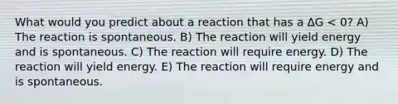 What would you predict about a reaction that has a ΔG < 0? A) The reaction is spontaneous. B) The reaction will yield energy and is spontaneous. C) The reaction will require energy. D) The reaction will yield energy. E) The reaction will require energy and is spontaneous.