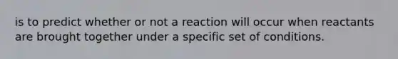 is to predict whether or not a reaction will occur when reactants are brought together under a specific set of conditions.