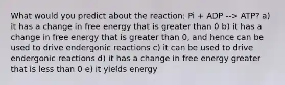 What would you predict about the reaction: Pi + ADP --> ATP? a) it has a change in free energy that is greater than 0 b) it has a change in free energy that is greater than 0, and hence can be used to drive endergonic reactions c) it can be used to drive endergonic reactions d) it has a change in free energy greater that is less than 0 e) it yields energy