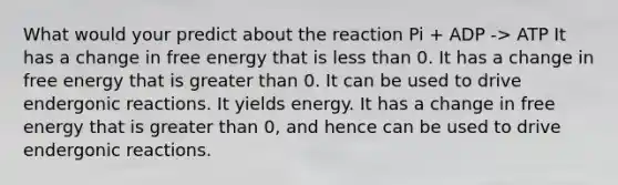 What would your predict about the reaction Pi + ADP -> ATP It has a change in free energy that is less than 0. It has a change in free energy that is greater than 0. It can be used to drive endergonic reactions. It yields energy. It has a change in free energy that is greater than 0, and hence can be used to drive endergonic reactions.