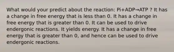 What would your predict about the reaction: Pi+ADP→ATP ? It has a change in free energy that is less than 0. It has a change in free energy that is greater than 0. It can be used to drive endergonic reactions. It yields energy. It has a change in free energy that is greater than 0, and hence can be used to drive endergonic reactions.