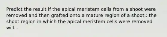 Predict the result if the apical meristem cells from a shoot were removed and then grafted onto a mature region of a shoot.: the shoot region in which the apical meristem cells were removed will...