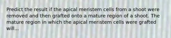 Predict the result if the apical meristem cells from a shoot were removed and then grafted onto a mature region of a shoot. The mature region in which the apical meristem cells were grafted will...