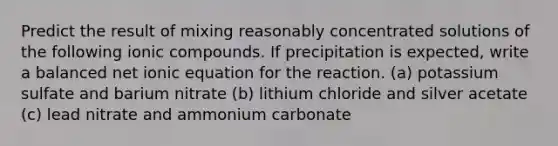 Predict the result of mixing reasonably concentrated solutions of the following ionic compounds. If precipitation is expected, write a balanced net ionic equation for the reaction. (a) potassium sulfate and barium nitrate (b) lithium chloride and silver acetate (c) lead nitrate and ammonium carbonate