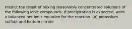 Predict the result of mixing reasonably concentrated solutions of the following ionic compounds. If precipitation is expected, write a balanced net ionic equation for the reaction. (a) potassium sulfate and barium nitrate