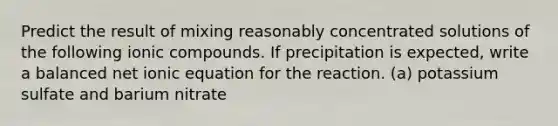 Predict the result of mixing reasonably concentrated solutions of the following ionic compounds. If precipitation is expected, write a balanced net ionic equation for the reaction. (a) potassium sulfate and barium nitrate