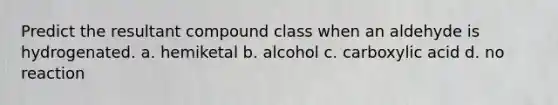 Predict the resultant compound class when an aldehyde is hydrogenated. a. hemiketal b. alcohol c. carboxylic acid d. no reaction