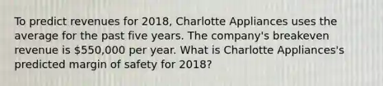 To predict revenues for 2018​, Charlotte Appliances uses the average for the past five years. The​ company's breakeven revenue is 550,000 per year. What is Charlotte ​Appliances's predicted <a href='https://www.questionai.com/knowledge/kzdyOdD4hN-margin-of-safety' class='anchor-knowledge'>margin of safety</a> for 2018​?